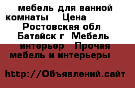 мебель для ванной комнаты  › Цена ­ 10 000 - Ростовская обл., Батайск г. Мебель, интерьер » Прочая мебель и интерьеры   